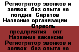 Регистратор звонков и заявок (без опыта,на полдня) Саратов  › Название организации ­ TGK › Отрасль предприятия ­ опт › Название вакансии ­ Регистратор звонков и заявок (без опыта,на полдня) › Место работы ­ Саратов (Саратовская область) › Процент ­ 25 › Возраст от ­ 21 › Возраст до ­ 55 - Саратовская обл., Саратов г. Работа » Вакансии   . Саратовская обл.,Саратов г.